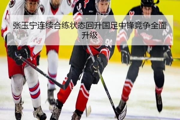 张玉宁连续合练状态回升国足中锋竞争全面升级