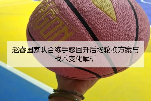 赵睿国家队合练手感回升后场轮换方案与战术变化解析