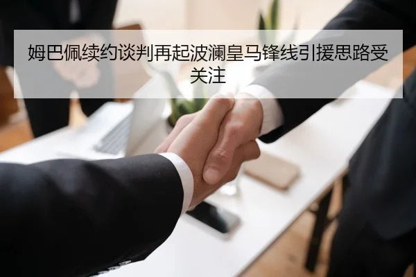 姆巴佩续约谈判再起波澜皇马锋线引援思路受关注